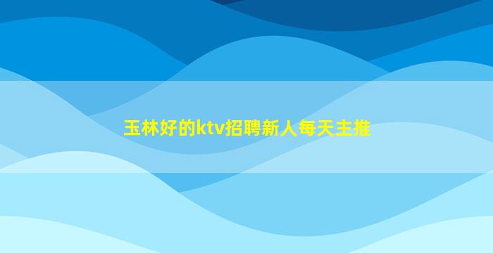 玉林好的ktv招聘新人每天主推